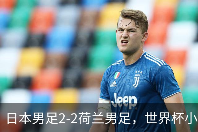 日本男足2-2荷兰男足，世界杯小组赛各得1分，惊心动魄的逆转